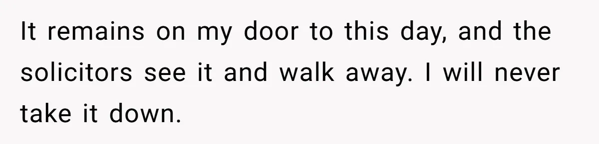 It remains on my door to this day, and the solicitors see it and walk away. I will never take it down.