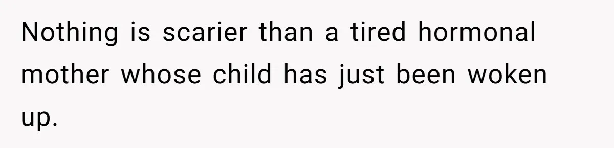 Nothing is scarier than a tired hormonal mother whose child has just been woken up.