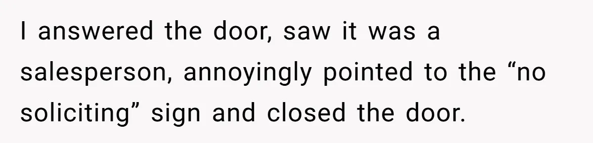 I answered the door, saw it was a salesperson, annoyingly pointed to the “no soliciting” sign and closed the door.