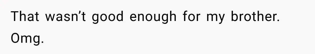 That wasn’t good enough for my brother. Omg.