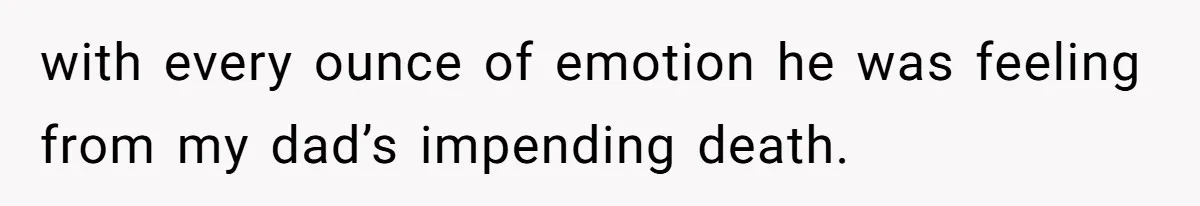 with every ounce of emotion he was feeling from my dad’s impending death.