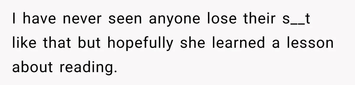 I have never seen anyone lose their s__t like that but hopefully she learned a lesson about reading.