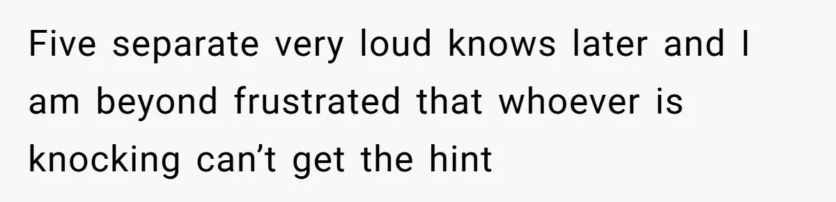 Five separate very loud knows later and I am beyond frustrated that whoever is knocking can’t get the hint
