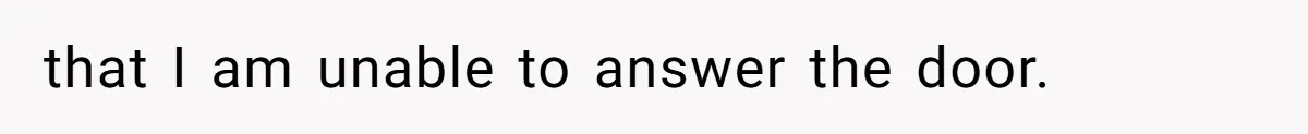 that I am unable to answer the door.