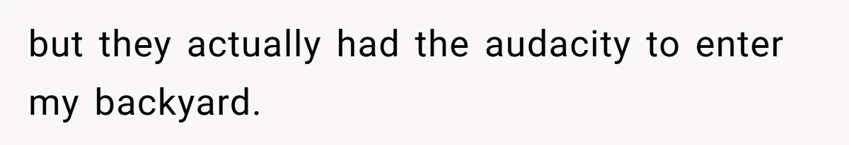 but they actually had the audacity to enter my backyard.