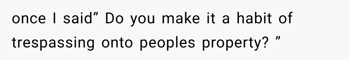 once I said” Do you make it a habit of trespassing onto peoples property? ”