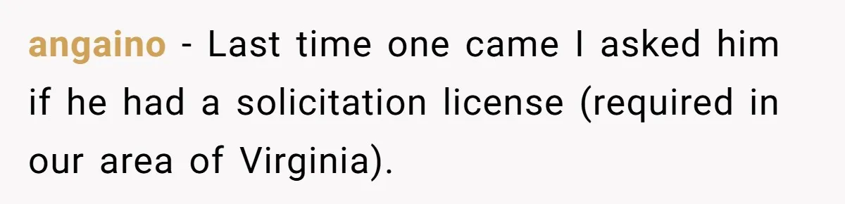 angaino − Last time one came I asked him if he had a solicitation license (required in our area of Virginia).