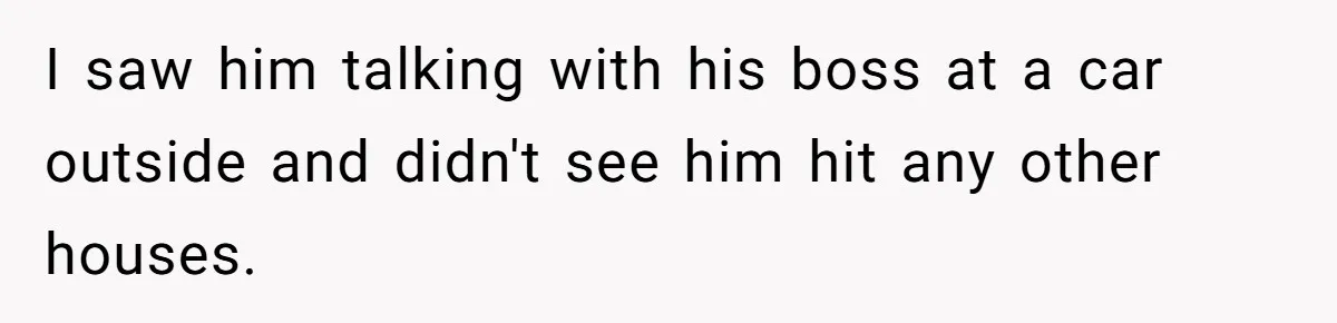 I saw him talking with his boss at a car outside and didn't see him hit any other houses.