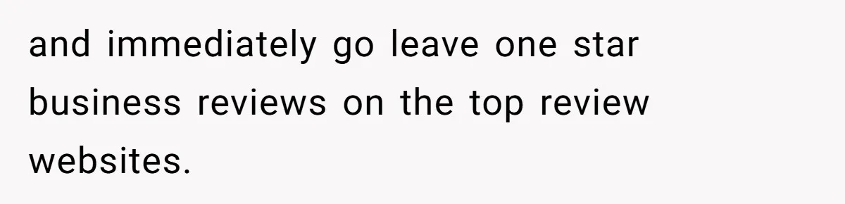 and immediately go leave one star business reviews on the top review websites.