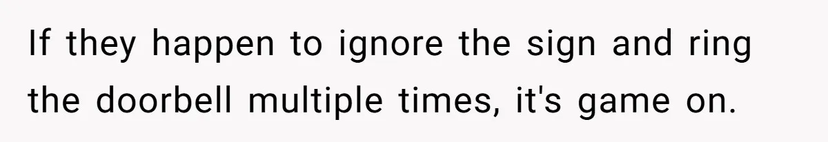 If they happen to ignore the sign and ring the doorbell multiple times, it's game on.