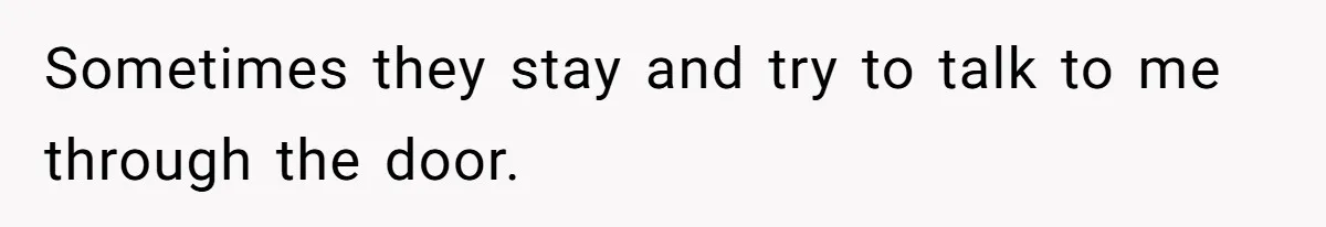 Sometimes they stay and try to talk to me through the door.