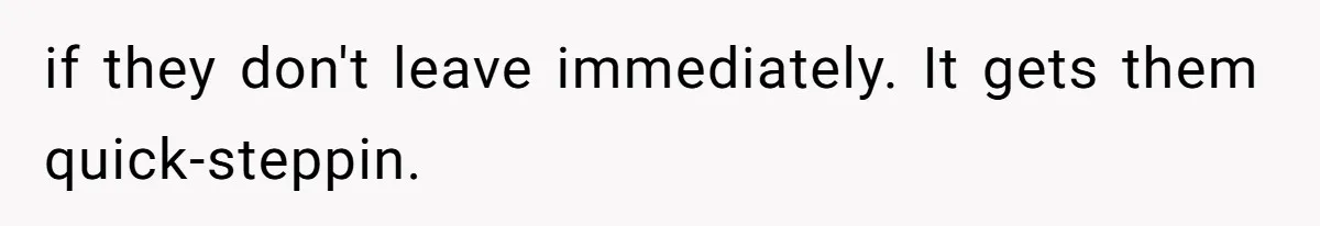 if they don't leave immediately. It gets them quick-steppin.