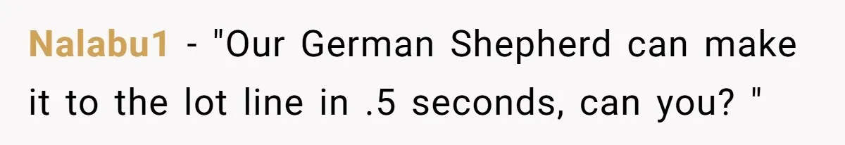 Nalabu1 − "Our German Shepherd can make it to the lot line in .5 seconds, can you? "