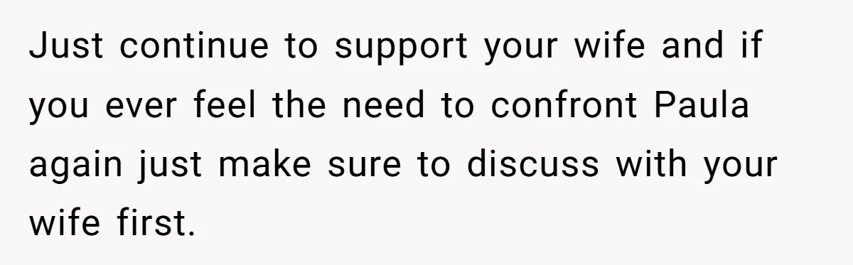 Just continue to support your wife and if you ever feel the need to confront Paula again just make sure to discuss with your wife first.