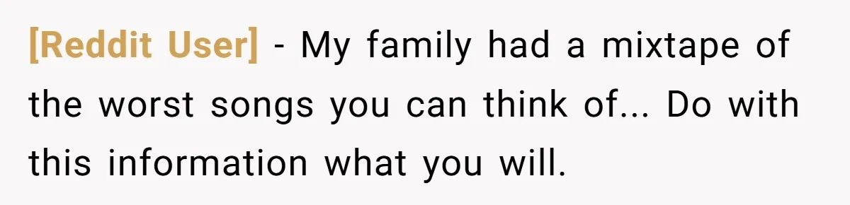 [Reddit User] − My family had a mixtape of the worst songs you can think of... Do with this information what you will.