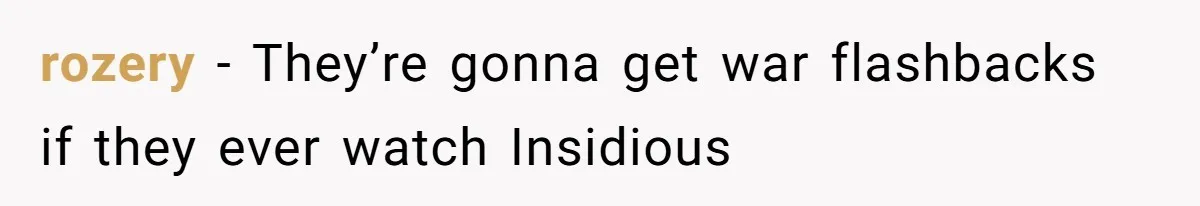 rozery − They’re gonna get war flashbacks if they ever watch Insidious