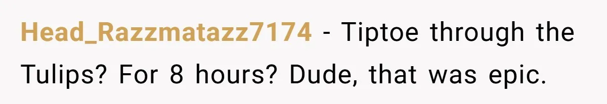 Head_Razzmatazz7174 − Tiptoe through the Tulips? For 8 hours? Dude, that was epic.