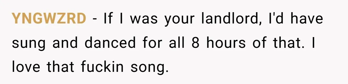 YNGWZRD − If I was your landlord, I'd have sung and danced for all 8 hours of that. I love that fuckin song.