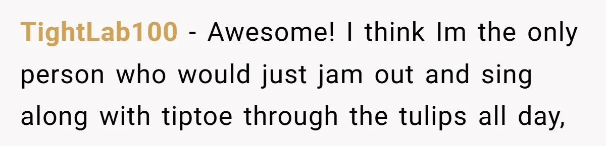 TightLab100 − Awesome! I think Im the only person who would just jam out and sing along with tiptoe through the tulips all day,
