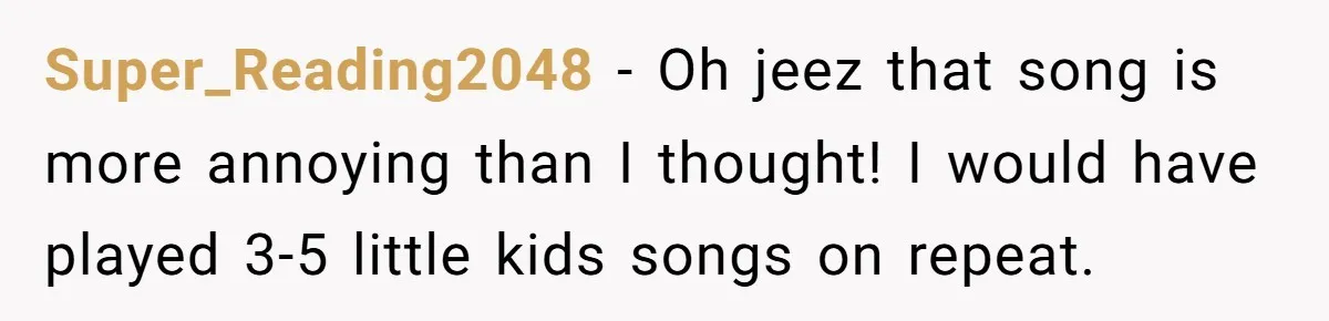 Super_Reading2048 − Oh jeez that song is more annoying than I thought! I would have played 3-5 little kids songs on repeat.