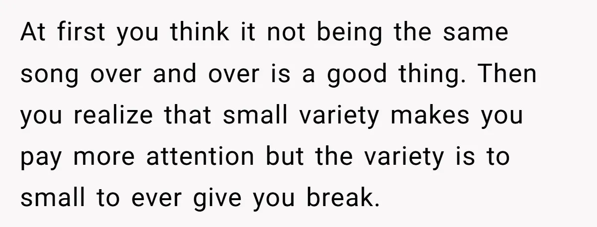 At first you think it not being the same song over and over is a good thing. Then you realize that small variety makes you pay more attention but the...
