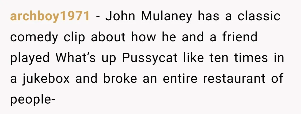 archboy1971 − John Mulaney has a classic comedy clip about how he and a friend played What’s up Pussycat like ten times in a jukebox and broke an entire restaurant...