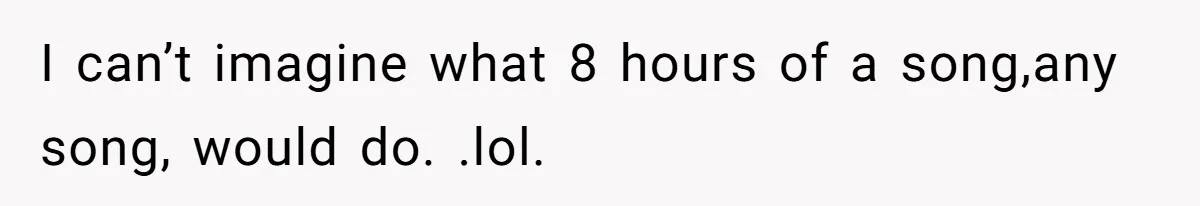 I can’t imagine what 8 hours of a song,any song, would do. .lol.