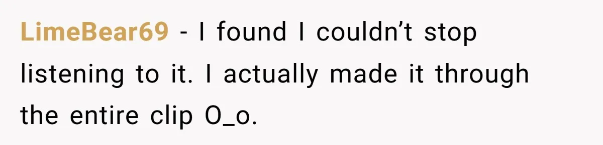 LimeBear69 − I found I couldn’t stop listening to it. I actually made it through the entire clip O_o.