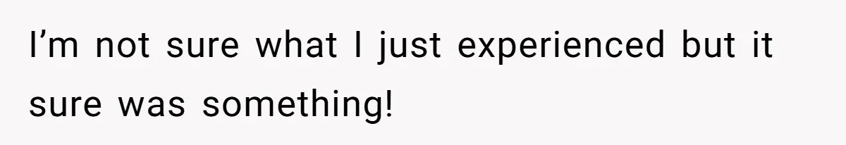 I’m not sure what I just experienced but it sure was something!