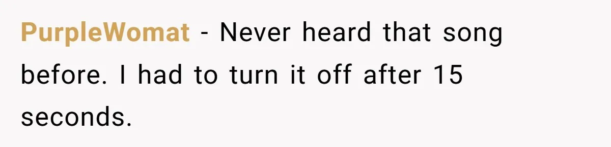 PurpleWomat − Never heard that song before. I had to turn it off after 15 seconds.