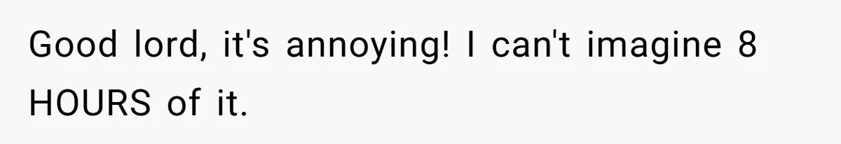 Good lord, it's annoying! I can't imagine 8 HOURS of it.