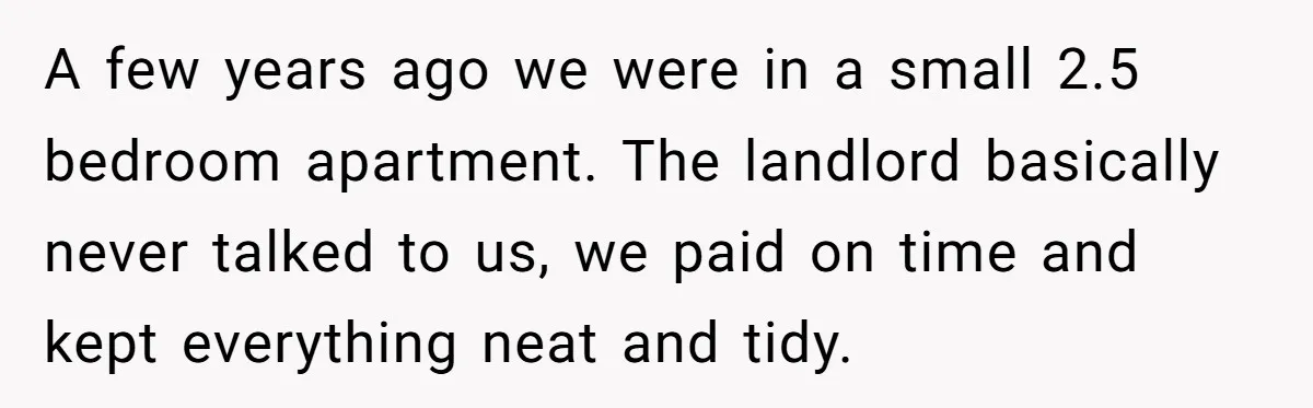 A few years ago we were in a small 2.5 bedroom apartment. The landlord basically never talked to us, we paid on time and kept everything neat and tidy.