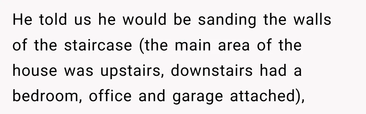 He told us he would be sanding the walls of the staircase (the main area of the house was upstairs, downstairs had a bedroom, office and garage attached),