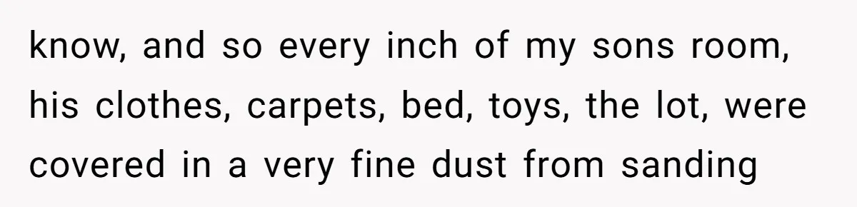 know, and so every inch of my sons room, his clothes, carpets, bed, toys, the lot, were covered in a very fine dust from sanding