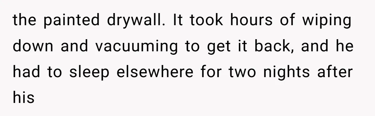 the painted drywall. It took hours of wiping down and vacuuming to get it back, and he had to sleep elsewhere for two nights after his