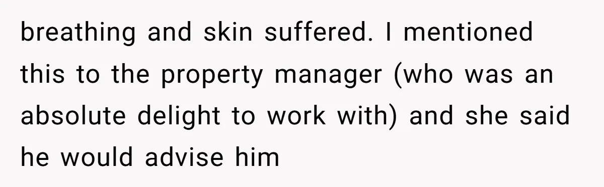 breathing and skin suffered. I mentioned this to the property manager (who was an absolute delight to work with) and she said he would advise him
