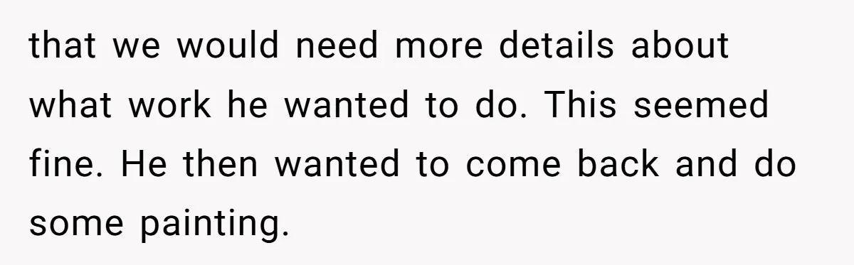 that we would need more details about what work he wanted to do. This seemed fine. He then wanted to come back and do some painting.