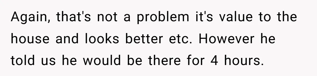 Again, that's not a problem it's value to the house and looks better etc. However he told us he would be there for 4 hours.