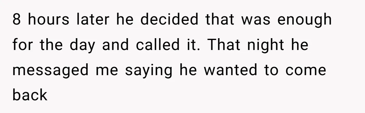 8 hours later he decided that was enough for the day and called it. That night he messaged me saying he wanted to come back