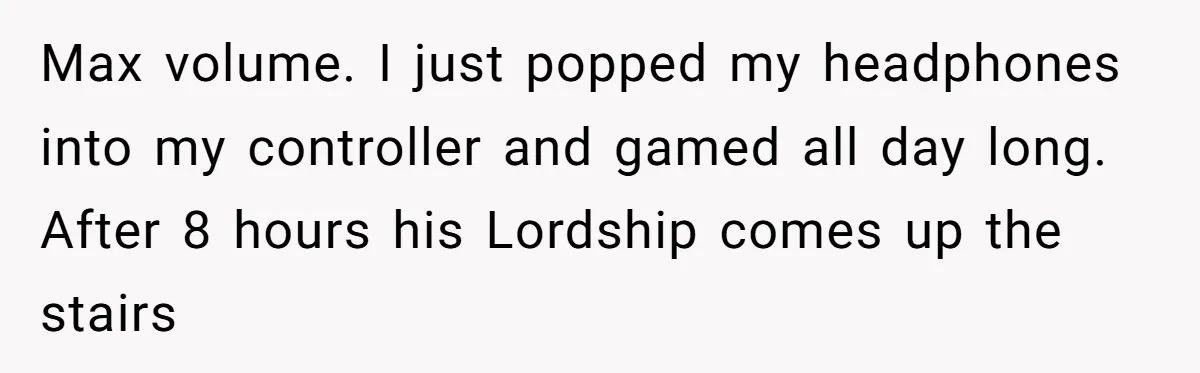 Max volume. I just popped my headphones into my controller and gamed all day long. After 8 hours his Lordship comes up the stairs