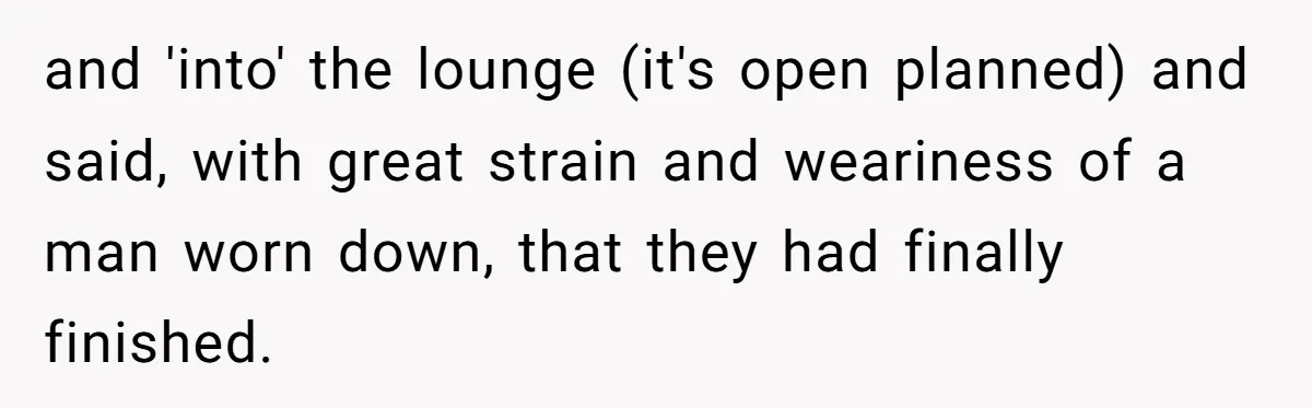 and 'into' the lounge (it's open planned) and said, with great strain and weariness of a man worn down, that they had finally finished.