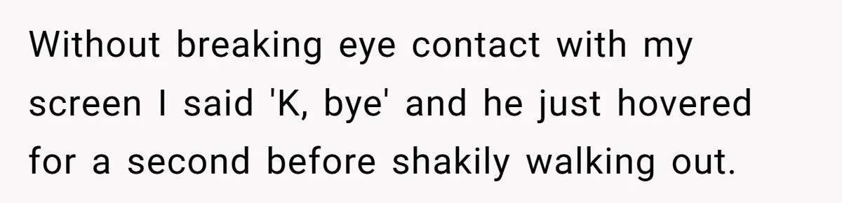 Without breaking eye contact with my screen I said 'K, bye' and he just hovered for a second before shakily walking out.