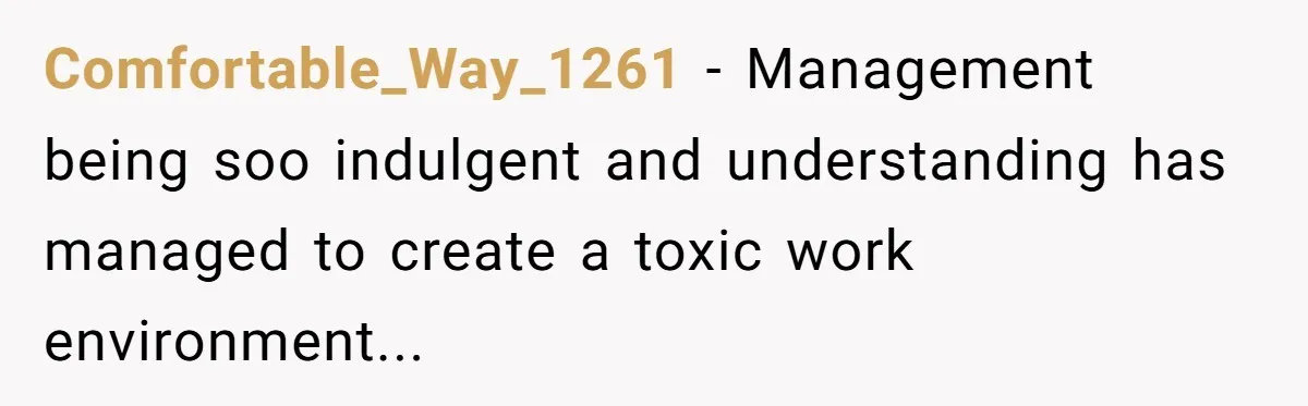 Comfortable_Way_1261 − Management being soo indulgent and understanding has managed to create a toxic work environment...