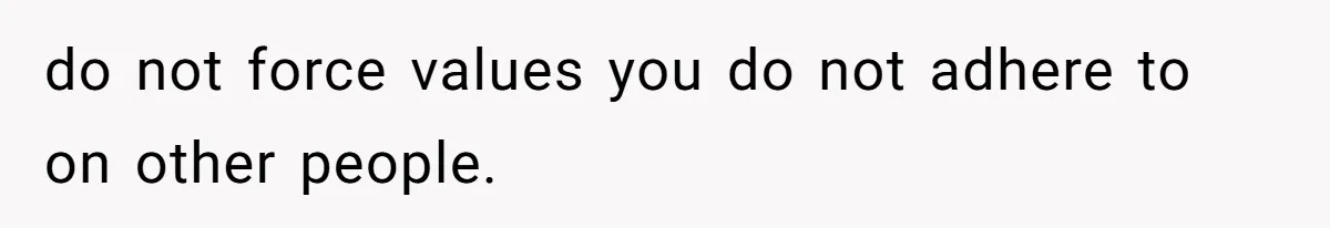 do not force values you do not adhere to on other people.