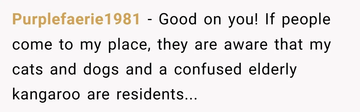 Purplefaerie1981 − Good on you! If people come to my place, they are aware that my cats and dogs and a confused elderly kangaroo are residents...