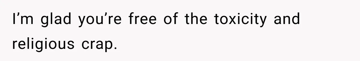 I’m glad you’re free of the toxicity and religious crap.