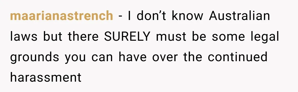 maarianastrench − I don’t know Australian laws but there SURELY must be some legal grounds you can have over the continued harassment