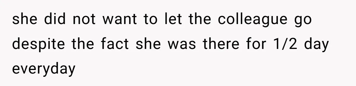 she did not want to let the colleague go despite the fact she was there for 1/2 day everyday
