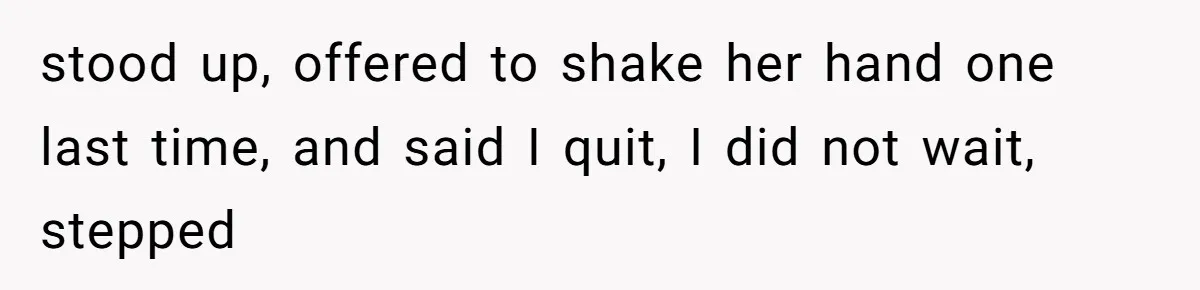 stood up, offered to shake her hand one last time, and said I quit, I did not wait, stepped