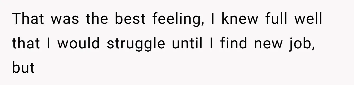 That was the best feeling, I knew full well that I would struggle until I find new job, but